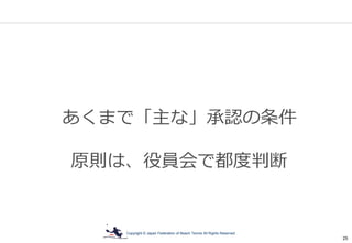 Copyright © Japan Federation of Beach Tennis All Rights Reserved
25
あくまで「主な」承認の条件
原則は、役員会で都度判断
 