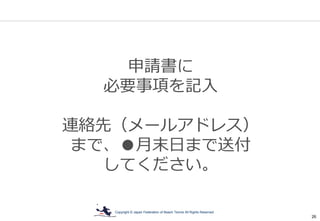 Copyright © Japan Federation of Beach Tennis All Rights Reserved
26
申請書に
必要事項を記入
連絡先（メールアドレス）
まで、●月末日まで送付
してください。
 