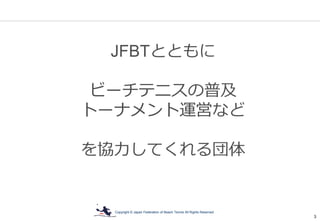 Copyright © Japan Federation of Beach Tennis All Rights Reserved
3
JFBTとともに
ビーチテニスの普及
トーナメント運営など
を協力してくれる団体
 