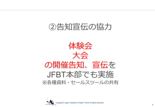 Copyright © Japan Federation of Beach Tennis All Rights Reserved
7
②告知宣伝の協力
体験会
大会
の開催告知、宣伝を
JFBT本部でも実施
※各種資料・セールスツールの共有
 