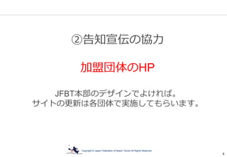 Copyright © Japan Federation of Beach Tennis All Rights Reserved
8
②告知宣伝の協力
加盟団体のHP
JFBT本部のデザインでよければ。
サイトの更新は各団体で実施してもらいます。
 