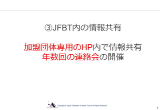 Copyright © Japan Federation of Beach Tennis All Rights Reserved
9
③JFBT内の情報共有
加盟団体専用のHP内で情報共有
年数回の連絡会の開催
 