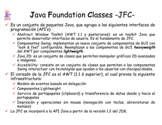Java Foundation Classes -JFC-
ü Es un conjunto de paquetes Java, que agrupa a las siguientes interfaces de
programación (API’s):
ü Abstract Window Toolkit (AWT 1.1 y posteriores): es un toolkit Java que
permite desarrollar interfaces de usuario. Es el fundamento de JFC.
ü Componentes Swing: implementan un nuevo conjunto de componentes de GUI con
“look & feel” configurable. Reemplazan a las componentes de GUI heavyweigth
del AWT por componentes lightweigth.
ü Java 2D: es un conjunto de clases que permiten manipular gráficos 2D avanzados
e imágenes.
ü Accesibility: consiste en un conjunto de clases que permiten a las componentes
Swing interactuar con tecnologías que ayudan a los usuarios con discapacidades.
ü El corazón de la JFC es el AWT (1.1 ó superior), el cual provee la siguiente
infraestructura:
ü Modelo de eventos basado en delegación
ü Componentes Lightweight
ü Servicio de portapapeles (clipboard) y transferencia de datos desde y hacia el
portapapeles
ü Impresión y operaciones sin mouse (navegación con teclas, abreviaturas de
menúes)
ü La JFC se incorporó a la API Java a partir de la versión 1.2 del JDK.
 