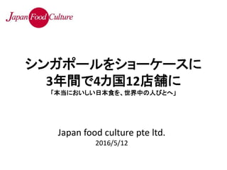 Japan food culture pte ltd.
2016/5/12
シンガポールをショーケースに
3年間で4カ国12店舗に
「本当においしい日本食を、世界中の人びとへ」
 