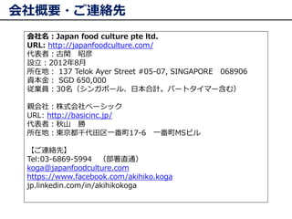 会社概要・ご連絡先
会社名：Japan food culture pte ltd.
URL: http://japanfoodculture.com/
代表者：古閑 昭彦
設立：2012年8月
所在地： 137 Telok Ayer Stree...