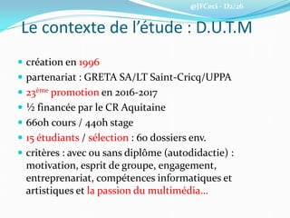 @JFCeci - D2/26
Le contexte de l’étude : D.U.T.M
 création en 1996
 partenariat : GRETA SA/LT Saint-Cricq/UPPA
 23ème promotion en 2016-2017
 ½ financée par le CR Aquitaine
 660h cours / 440h stage
 15 étudiants / sélection : 60 dossiers env.
 critères : avec ou sans diplôme (autodidactie) :
motivation, esprit de groupe, engagement,
entreprenariat, compétences informatiques et
artistiques et la passion du multimédia…
 