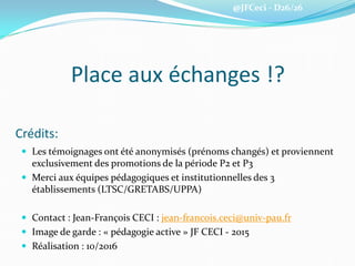 @JFCeci - D26/26
Crédits:
 Les témoignages ont été anonymisés (prénoms changés) et proviennent
exclusivement des promotions de la période P2 et P3
 Merci aux équipes pédagogiques et institutionnelles des 3
établissements (LTSC/GRETABS/UPPA)
 Contact : Jean-François CECI : jean-francois.ceci@univ-pau.fr
 Image de garde : « pédagogie active » JF CECI - 2015
 Réalisation : 10/2016
Place aux échanges !?
 