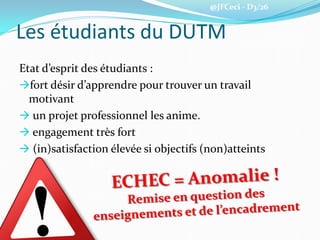 @JFCeci - D3/26
Les étudiants du DUTM
Etat d’esprit des étudiants :
fort désir d’apprendre pour trouver un travail
motivant
 un projet professionnel les anime.
 engagement très fort
 (in)satisfaction élevée si objectifs (non)atteints
 