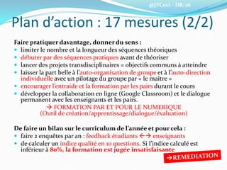 @JFCeci - D8/26
Plan d’action : 17 mesures (2/2)
Faire pratiquer davantage, donner du sens :
 limiter le nombre et la longueur des séquences théoriques
 débuter par des séquences pratiques avant de théoriser
 lancer des projets transdisciplinaires = objectifs communs à atteindre
 laisser la part belle à l’auto-organisation de groupe et à l’auto-direction
individuelle avec un pilotage du groupe par « le maître »
 encourager l’entraide et la formation par les pairs durant le cours
 développer la collaboration en ligne (Google Classroom) et le dialogue
permanent avec les enseignants et les pairs.
 FORMATION PAR ET POUR LE NUMERIQUE
(Outil de création/apprentissage/dialogue/évaluation)
De faire un bilan sur le curriculum de l’année et pour cela :
 faire 2 enquêtes par an : feedback étudiants  enseignants
 de calculer un indice qualité en 10 questions. Si l’indice calculé est
inférieur à 80%, la formation est jugée insatisfaisante
 
