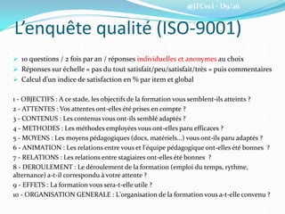 @JFCeci - D9/26
L’enquête qualité (ISO-9001)
 10 questions / 2 fois par an / réponses individuelles et anonymes au choix
 Réponses sur échelle « pas du tout satisfait/peu/satisfait/très » puis commentaires
 Calcul d’un indice de satisfaction en % par item et global
1 - OBJECTIFS : A ce stade, les objectifs de la formation vous semblent-ils atteints ?
2 - ATTENTES : Vos attentes ont-elles été prises en compte ?
3 - CONTENUS : Les contenus vous ont-ils semblé adaptés ?
4 - METHODES : Les méthodes employées vous ont-elles paru efficaces ?
5 - MOYENS : Les moyens pédagogiques (docs, matériels...) vous ont-ils paru adaptés ?
6 - ANIMATION : Les relations entre vous et l'équipe pédagogique ont-elles été bonnes ?
7 - RELATIONS : Les relations entre stagiaires ont-elles été bonnes ?
8 - DEROULEMENT : Le déroulement de la formation (emploi du temps, rythme,
alternance) a-t-il correspondu à votre attente ?
9 - EFFETS : La formation vous sera-t-elle utile ?
10 - ORGANISATION GENERALE : L'organisation de la formation vous a-t-elle convenu ?
 
