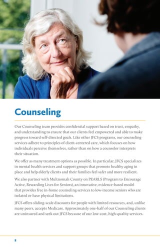 Counseling
Our Counseling team provides confidential support based on trust, empathy,
and understanding to ensure that our clients feel empowered and able to make
progress toward self-directed goals. Like other JFCS programs, our counseling
services adhere to principles of client-centered care, which focuses on how
individuals perceive themselves, rather than on how a counselor interprets
their situation.
We offer as many treatment options as possible. In particular, JFCS specializes
in mental health services and support groups that promote healthy aging in
place and help elderly clients and their families feel safer and more resilient.
We also partner with Multnomah County on PEARLS (Program to Encourage
Active, Rewarding Lives for Seniors), an innovative, evidence-based model
that provides free in-home counseling services to low-income seniors who are
isolated or have physical limitations.
JFCS offers sliding-scale discounts for people with limited resources, and, unlike
many peers, accepts Medicare. Approximately one-half of our Counseling clients
are uninsured and seek out JFCS because of our low-cost, high-quality services.
8
 