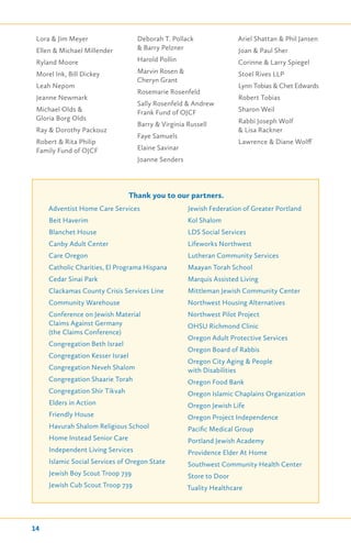 Lora & Jim Meyer
Ellen & Michael Millender
Ryland Moore
Morel Ink, Bill Dickey
Leah Nepom
Jeanne Newmark
Michael Olds &
Gloria Borg Olds
Ray & Dorothy Packouz
Robert & Rita Philip
Family Fund of OJCF
Deborah T. Pollack
& Barry Pelzner
Harold Pollin
Marvin Rosen &
Cheryn Grant
Rosemarie Rosenfeld
Sally Rosenfeld & Andrew
Frank Fund of OJCF
Barry & Virginia Russell
Faye Samuels
Elaine Savinar
Joanne Senders
Ariel Shattan & Phil Jansen
Joan & Paul Sher
Corinne & Larry Spiegel
Stoel Rives LLP
Lynn Tobias & Chet Edwards
Robert Tobias
Sharon Weil
Rabbi Joseph Wolf
& Lisa Rackner
Lawrence & Diane Wolff
Thank you to our partners.
Adventist Home Care Services
Beit Haverim
Blanchet House
Canby Adult Center
Care Oregon
Catholic Charities, El Programa Hispana
Cedar Sinai Park
Clackamas County Crisis Services Line
Community Warehouse
Conference on Jewish Material
Claims Against Germany
(the Claims Conference)
Congregation Beth Israel
Congregation Kesser Israel
Congregation Neveh Shalom
Congregation Shaarie Torah
Congregation Shir Tikvah
Elders in Action
Friendly House
Havurah Shalom Religious School
Home Instead Senior Care
Independent Living Services
Islamic Social Services of Oregon State
Jewish Boy Scout Troop 739
Jewish Cub Scout Troop 739
Jewish Federation of Greater Portland
Kol Shalom
LDS Social Services
Lifeworks Northwest
Lutheran Community Services
Maayan Torah School
Marquis Assisted Living
Mittleman Jewish Community Center
Northwest Housing Alternatives
Northwest Pilot Project
OHSU Richmond Clinic
Oregon Adult Protective Services
Oregon Board of Rabbis
Oregon City Aging & People
with Disabilities
Oregon Food Bank
Oregon Islamic Chaplains Organization
Oregon Jewish Life
Oregon Project Independence
Pacific Medical Group
Portland Jewish Academy
Providence Elder At Home
Southwest Community Health Center
Store to Door
Tuality Healthcare
14
 
