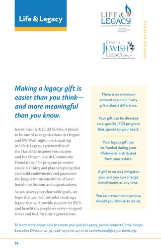 Making a legacy gift is
easier than you think—
and more meaningful
than you know.
Jewish Family & Child Service is proud
to be one of 10 organizations in Oregon
and SW Washington participating
in Life & Legacy, a partnership of
the Harold Grinspoon Foundation
and the Oregon Jewish Community
Foundation. The program promotes
estate planning and planned giving that
can build endowments and guarantee
the long-term sustainability of local
Jewish institutions and organizations.
As you assess your charitable goals, we
hope that you will consider creating a
legacy that will provide support for JFCS
and benefit the people we serve—in good
times and bad, for future generations.
To learn more about how to create your Jewish Legacy, please contact Carrie Hoops,
Executive Director, at 503-226-7079 ext.113 or at carriehoops@jfcs-portland.org.
Life &Legacy
There is no minimum
amount required. Every
gift makes a difference.
Your gift can be directed
to a specific JFCS program
that speaks to your heart.
Your legacy gift can
be funded during your
lifetime or distributed
from your estate.
A gift in no way obligates
you, and you can change
beneficiaries at any time.
You can remain anonymous,
should you choose to do so.
18
PROGRAMPARTNERS
 