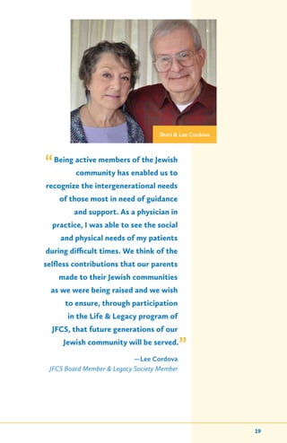 Being active members of the Jewish
community has enabled us to
recognize the intergenerational needs
of those most in need of guidance
and support. As a physician in
practice, I was able to see the social
and physical needs of my patients
during difficult times. We think of the
selfless contributions that our parents
made to their Jewish communities
as we were being raised and we wish
to ensure, through participation
in the Life & Legacy program of
JFCS, that future generations of our
Jewish community will be served.
—Lee Cordova
JFCS Board Member & Legacy Society Member
Sheri & Lee Cordova
”
“
19
 