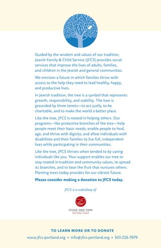 TO LEARN MORE OR TO DONATE
www.jfcs-portland.org • info@jfcs-portland.org • 503-226-7079
Guided by the wisdom and values of our tradition,
Jewish Family & Child Service (JFCS) provides social
services that improve the lives of adults, families,
and children in the Jewish and general communities.
We envision a future in which families thrive with
access to the help they need to lead healthy, happy,
and productive lives.
In Jewish tradition, the tree is a symbol that represents
growth, responsibility, and stability. The tree is
grounded by three tenets—to act justly, to be
charitable, and to make the world a better place.
Like the tree, JFCS is rooted in helping others. Our
programs—like protective branches of the tree—help
people meet their basic needs; enable people to heal,
age, and thrive with dignity; and allow individuals with
disabilities and their families to live full, independent
lives while participating in their communities.
Like the tree, JFCS thrives when tended to by caring
individuals like you. Your support enables our tree to
stay rooted in tradition and community values, to spread
its branches, and to bear the fruit that nurtures others.
Planting trees today provides for our vibrant future.
Please consider making a donation to JFCS today.
JFCS is a subsidiary of
 