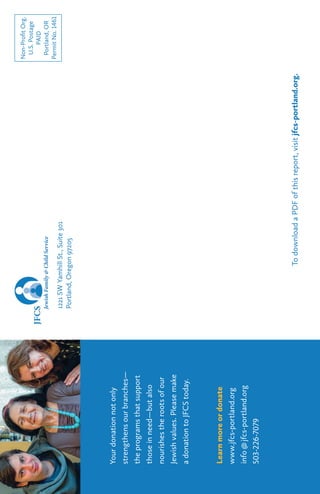 Yourdonationnotonly
strengthensourbranches—
theprogramsthatsupport
thoseinneed—butalso
nourishestherootsofour
Jewishvalues.Pleasemake
adonationtoJFCStoday.
Learnmoreordonate
www.jfcs-portland.org
info@jfcs-portland.org
503-226-7079
Non-ProfitOrg.
U.S.Postage
PAID
Portland,OR
PermitNo.1461
1221SWYamhillSt.,Suite301
Portland,Oregon97205
TodownloadaPDFofthisreport,visitjfcs-portland.org.
 
