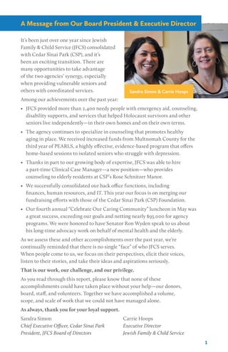 It’s been just over one year since Jewish
Family & Child Service (JFCS) consolidated
with Cedar Sinai Park (CSP), and it’s
been an exciting transition. There are
many opportunities to take advantage
of the two agencies’ synergy, especially
when providing vulnerable seniors and
others with coordinated services.
Among our achievements over the past year:
•	 JFCS provided more than 2,400 needy people with emergency aid, counseling,
disability supports, and services that helped Holocaust survivors and other
seniors live independently—in their own homes and on their own terms.
•	 The agency continues to specialize in counseling that promotes healthy
aging in place. We received increased funds from Multnomah County for the
third year of PEARLS, a highly effective, evidence-based program that offers
home-based sessions to isolated seniors who struggle with depression.
•	 Thanks in part to our growing body of expertise, JFCS was able to hire
a part-time Clinical Case Manager—a new position—who provides
counseling to elderly residents at CSP’s Rose Schnitzer Manor.
•	 We successfully consolidated our back office functions, including
finances, human resources, and IT. This year our focus is on merging our
fundraising efforts with those of the Cedar Sinai Park (CSP) Foundation.
•	 Our fourth annual “Celebrate Our Caring Community” luncheon in May was
a great success, exceeding our goals and netting nearly $93,000 for agency
programs. We were honored to have Senator Ron Wyden speak to us about
his long-time advocacy work on behalf of mental health and the elderly.
As we assess these and other accomplishments over the past year, we’re
continually reminded that there is no single “face” of who JFCS serves.
When people come to us, we focus on their perspectives, elicit their voices,
listen to their stories, and take their ideas and aspirations seriously.
That is our work, our challenge, and our privilege.
As you read through this report, please know that none of these
accomplishments could have taken place without your help—our donors,
board, staff, and volunteers. Together we have accomplished a volume,
scope, and scale of work that we could not have managed alone.
As always, thank you for your loyal support.
Sandra Simon
Chief Executive Officer, Cedar Sinai Park
President, JFCS Board of Directors
Carrie Hoops
Executive Director
Jewish Family & Child Service
1
Sandra Simon & Carrie Hoops
A Message from Our Board President & Executive Director
 