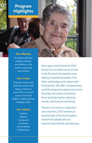 Since 1947, Jewish Family & Child
Service has provided social services
in the Portland metropolitan area,
helping marginalized people of all
faiths and backgrounds realize their
full potential. We offer compassionate,
carefully designed wraparound services
that help individuals and families
thrive by fostering their physical,
mental, and financial well-being.
Thanks to our donors, supporters,
and volunteers, JFCS remains an
essential part of the local support
network for people who are
experiencing hardship and adversity.
Our Mission
To improve the lives
of adults, families,
and children in the
Jewish and general
communities.
Our Vision
Everyone receives the
help they need to lead
happy, productive
lives. JFCS is a trusted
source of care and
support, meeting diverse,
changing needs.
Our Values
Tradition
Respect
Compassion
Excellence
Accountability
Collaboration
Program
Highlights
2
 