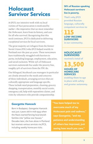 Holocaust
Survivor Services
At JFCS, our intensive work with 115 local
victims of Nazi persecution is motivated by
zachor—the imperative that we must remember
the Holocaust, learn from its history, and care
for all who survived. Recognizing that this
need continues, JFCS is dedicated to delivering
exceptional services for local survivors.
The great majority are refugees from the former
Soviet Union (FSU) who JFCS helped resettle in
Portland over the past 40 years. These newcomers
have traditionally struggled with barriers to
parity, including language, employment, education,
and social exclusion. While 25% of Holocaust
survivors nationwide live under the poverty line,
roughly 50% of survivors from the FSU do.
Our bilingual, bicultural case managers in particular
are closely attuned to the needs and concerns
of these individuals, arranging services that are
culturally appropriate and language specific.
These include meal preparation, cleaning, grocery
shopping, transportation, monthly social events,
emergency aid, help with reparations claims, and
visits by volunteers who provide companionship.
50% of Russian-speaking
Holocaust survivors
live in poverty.
That’s why JFCS
provided Russian
language, culturally
competent services to
115LOW-INCOME
SURVIVORS
in our community.
HOLOCAUST
SURVIVORS
received a total of
13,500
HOURS OF
HOMECARE
SERVICES
enabling them to age
in place with safety
and greater autonomy.
3
Georgette Hancock
Born in Budapest, Georgette Hancock
was just 7 years old in mid-1944 when
the Nazis started forcing local Jewish
families into “yellow star houses.”
Decades later, she lives alone in Portland
but receives various services via JFCS,
including weekly homecare visits.
“You have helped me to
overcome much of my
Holocaust pain and sadness,”
says Georgette, “and my
patience and understanding
of others has improved, just
seeing how much you care.”
 