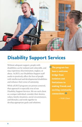 Disability Support Services
Without adequate support, people with
disabilities can be isolated and vulnerable, and
may experience discrimination, neglect, or
abuse. At JFCS, our Disabilities Support staff
works to positively affect the lives of people
with intellectual and developmental disabilities
and enhance their sense of autonomy.
While all JFCS programs are person-centered,
that approach is especially true of our
Disability Support Services. We see each client
as a unique individual; consider their desires,
values, family situations, social circumstances,
and lifestyles; and work together to
develop appropriate goals and solutions.
The program has
been a welcome
bridge from
isolation and
limitations to
making friends and
exciting community
connections.
—TASK Client
”
“
6
 
