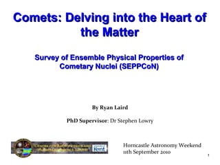 By Ryan Laird
PhD Supervisor: Dr Stephen Lowry
Horncastle Astronomy Weekend
11th September 2010
1
Comets: Delving into the Heart ofComets: Delving into the Heart of
the Matterthe Matter
Survey of Ensemble Physical Properties ofSurvey of Ensemble Physical Properties of
CCoometary Nuclei (SEPPCoN)metary Nuclei (SEPPCoN)
 