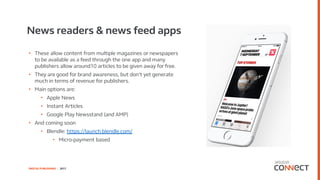DIGITAL PUBLISHING | 2017
News readers & news feed apps
• These allow content from multiple magazines or newspapers
to be available as a feed through the one app and many
publishers allow around10 articles to be given away for free.
• They are good for brand awareness, but don’t yet generate
much in terms of revenue for publishers.
• Main options are:
• Apple News
• Instant Articles
• Google Play Newsstand (and AMP)
• And coming soon
• Blendle: https://launch.blendle.com/
• Micro-payment based
 