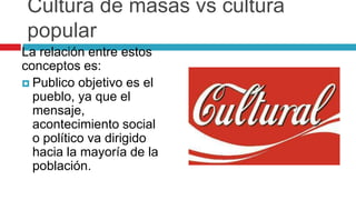 Cultura de masas vs cultura
popular
La relación entre estos
conceptos es:
 Publico objetivo es el
pueblo, ya que el
mensaje,
acontecimiento social
o político va dirigido
hacia la mayoría de la
población.
 