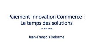 Paiement Innovation Commerce :
Le temps des solutions
15 mai 2014
Jean-François Delorme
 
