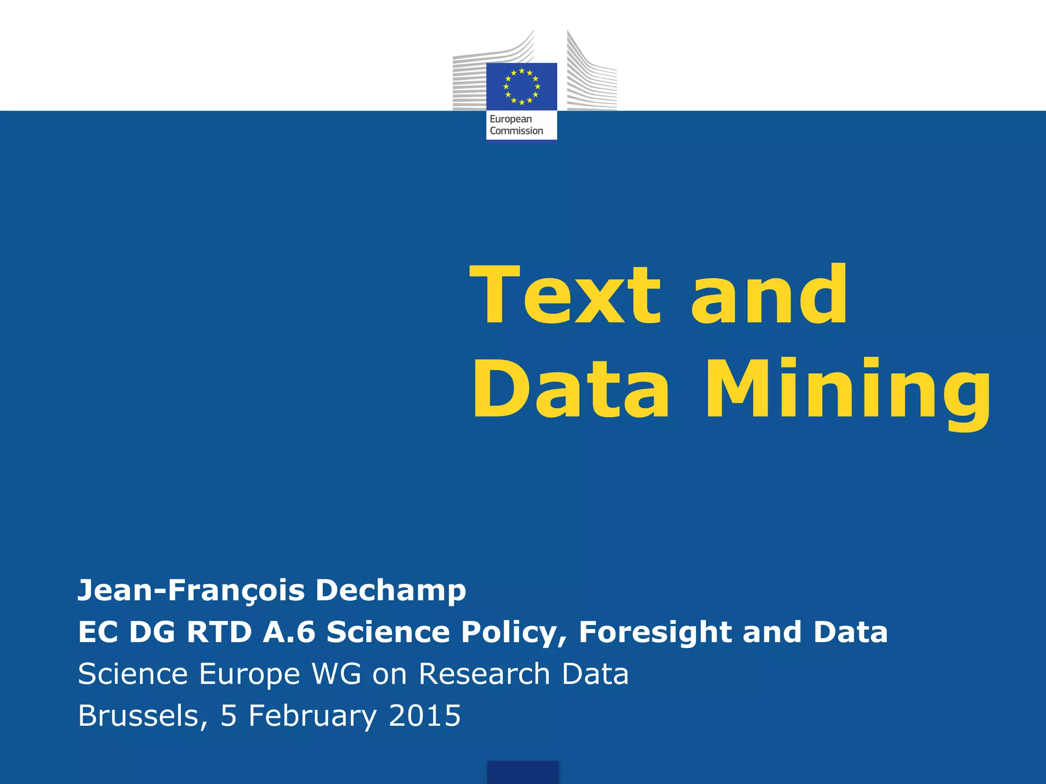 Text and
Data Mining
Jean-François Dechamp
EC DG RTD A.6 Science Policy, Foresight and Data
Science Europe WG on Research Data
Brussels, 5 February 2015