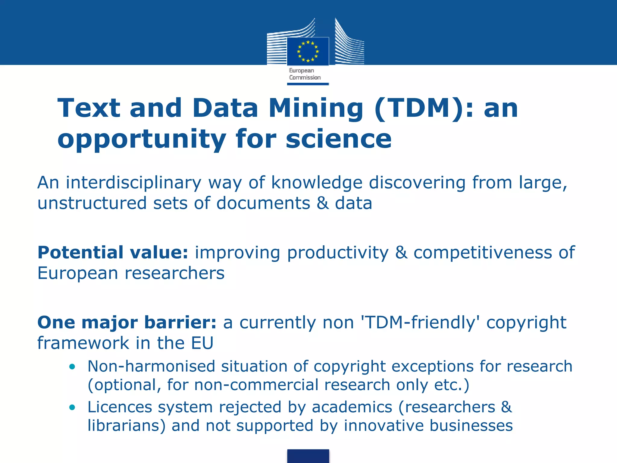 Text and Data Mining (TDM): an
opportunity for science
An interdisciplinary way of knowledge discovering from large,
unstructured sets of documents & data
Potential value: improving productivity & competitiveness of
European researchers
One major barrier: a currently non 'TDM-friendly' copyright
framework in the EU
• Non-harmonised situation of copyright exceptions for research
(optional, for non-commercial research only etc.)
• Licences system rejected by academics (researchers &
librarians) and not supported by innovative businesses