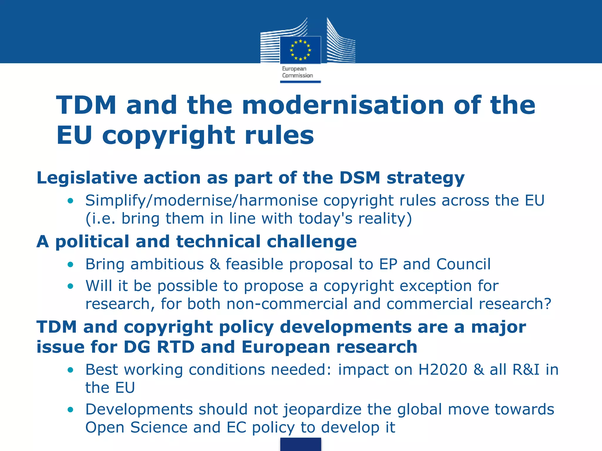 TDM and the modernisation of the
EU copyright rules
Legislative action as part of the DSM strategy
• Simplify/modernise/harmonise copyright rules across the EU
(i.e. bring them in line with today's reality)
A political and technical challenge
• Bring ambitious & feasible proposal to EP and Council
• Will it be possible to propose a copyright exception for
research, for both non-commercial and commercial research?
TDM and copyright policy developments are a major
issue for DG RTD and European research
• Best working conditions needed: impact on H2020 & all R&I in
the EU
• Developments should not jeopardize the global move towards
Open Science and EC policy to develop it