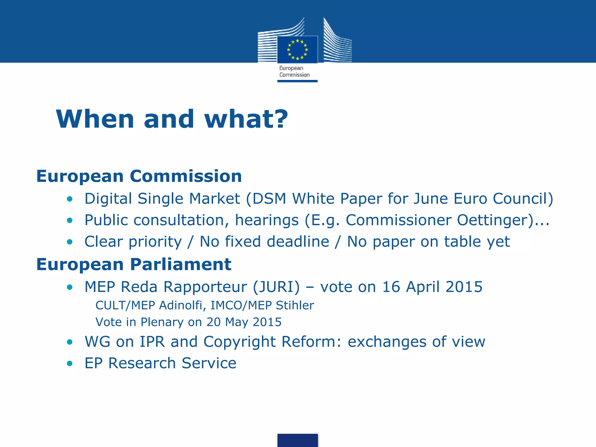 When and what?
European Commission
• Digital Single Market (DSM White Paper for June Euro Council)
• Public consultation, hearings (E.g. Commissioner Oettinger)...
• Clear priority / No fixed deadline / No paper on table yet
European Parliament
• MEP Reda Rapporteur (JURI) – vote on 16 April 2015
CULT/MEP Adinolfi, IMCO/MEP Stihler
Vote in Plenary on 20 May 2015
• WG on IPR and Copyright Reform: exchanges of view
• EP Research Service