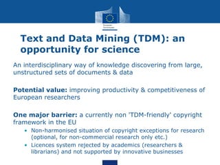 Text and Data Mining (TDM): an
opportunity for science
An interdisciplinary way of knowledge discovering from large,
unstructured sets of documents & data
Potential value: improving productivity & competitiveness of
European researchers
One major barrier: a currently non 'TDM-friendly' copyright
framework in the EU
• Non-harmonised situation of copyright exceptions for research
(optional, for non-commercial research only etc.)
• Licences system rejected by academics (researchers &
librarians) and not supported by innovative businesses
 