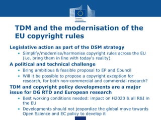 TDM and the modernisation of the
EU copyright rules
Legislative action as part of the DSM strategy
• Simplify/modernise/harmonise copyright rules across the EU
(i.e. bring them in line with today's reality)
A political and technical challenge
• Bring ambitious & feasible proposal to EP and Council
• Will it be possible to propose a copyright exception for
research, for both non-commercial and commercial research?
TDM and copyright policy developments are a major
issue for DG RTD and European research
• Best working conditions needed: impact on H2020 & all R&I in
the EU
• Developments should not jeopardize the global move towards
Open Science and EC policy to develop it
 