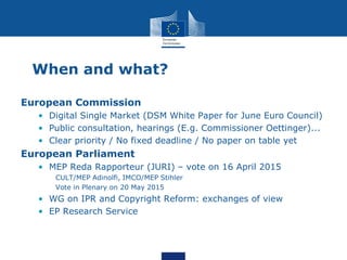 When and what?
European Commission
• Digital Single Market (DSM White Paper for June Euro Council)
• Public consultation, hearings (E.g. Commissioner Oettinger)...
• Clear priority / No fixed deadline / No paper on table yet
European Parliament
• MEP Reda Rapporteur (JURI) – vote on 16 April 2015
CULT/MEP Adinolfi, IMCO/MEP Stihler
Vote in Plenary on 20 May 2015
• WG on IPR and Copyright Reform: exchanges of view
• EP Research Service
 