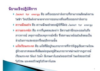  Jacket for energy คือ เครืองออกกําลังกายที่สามารถผลิตพลังงาน
                      y          ่
  ไฟฟา โดยใชพลังงานจลจากการออกแรงดึงเครืองออกกําลังกาย
                                                  ่
 ความพึึงพอใจ คืือ ความพึึงพอใจของผูใชที่มีตอ Jacket for energy
                                                
 ความตระหนัก คือ การที่บุคคลแสดงวา มีความสํานึกและยอมรับถึง
  ภาวการณ เหตุการณใดเหตุการณหนึง ซึ่งสภาพแวดลอมในสังคมเปน
                                       ่
  ชวยในการแสดงออกซึ่งพฤติกรรมนัั้น
        ใ               ึ      ิ
 แกสเรือนกระจก คือ แกสที่มีอยููในบรรยากาศที่ทําใหสูญเสียความรอน
  สูหวงอวกาศลดลงจึงมีผลตออุณหภูมิในบรรยากาศผานปรากฏการณ
  เรืือนกระจก ไดแก ไ ้ํา มีีเทนคารบอนไดออกไซด ไนตรััสออกไซด
              ไ  ไอนํ                 ไ         ไ ไ          ไ
  โอโซน และคลอโรฟลูโอโรคารบอน
                                                                        10
 