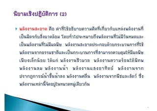    พลังงานสะอาด คือ คําที่ใชอธิบายความคิดที่เกี่ยวกับแหลงพลังงานที่
    เปนมตรกบสงแวดลอม โดยทวไปจะหมายถงพลงงานทไมมวนหมดและ
    เปนมิตรกับสิ่งแวดลอม โดยทั่วไปจะหมายถึงพลังงานที่ไมมีวันหมดและ
    เปนพลังงานที่ไมมีมลพิษ พลังงานสะอาดประกอบดวยกระบวนการที่ใช
    พลังงานจากธรรมชาติและเปนกระบวนการที่สามารถควบคุมใหมีมลพิษ
    เพยงเลกนอย ไดแก พลั ง งานชี ว มวล พลงงานความรอนใตพภพ
    เพี ย งเล็ ก น อ ย ได แ ก พลงงานชวมวล พลั ง งานความร อ นใต พิ ภ พ
    พลั ง งานลม พลั ง งานน้ํ า พลั ง งานแสงอาทิ ต ย พลั ง งานจาก
    ปรากฏการณนํ้าขึึ้นนํ้าลง พลังงานคลื่น พลังงานจากพืชและสัตว ซึ่ึง
    พลังงานเหลานี้จัดอยููในหมวดหมููเดียวกัน


                                                                             11
 