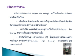 หลัักการทํางานของ Jacket For Energy จะเชืื่อมโยงกัับการทํางาน
ของไดนาโม โดย
        - เมื่อเชือกไปหมุดไดนาโม ขดลวดที่อยูภายในไดนาโมจะไปตัดผาน
สนามแมเหลกทาใหเกดกระแสไฟฟาเหนยวนา
สนามแมเหล็กทําใหเกิดกระแสไฟฟาเหนี่ยวนํา
        - เรายังไดตอวงจรไฟฟาแบบอนุกรมเพื่อที่จะทําให Jacket For
Energy สามารถที่จะผลิตไฟฟาไดมากขึ้น
        - สายไฟที่ตอจะตรงเขากับกลอง LED ซึ่งเปนอปกรณวัดความตาง
            สายไฟทตอจะตรงเขากบกลอง           ซงเปนอุปกรณวดความตาง
ศักยไฟฟา ทําใหเรารูไดวา Jacket For Energy สามารถที่จะผลิต
กระแสไฟฟาได

                                                                       15
 