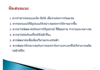1. ควรทําฝากลองแบบเปด-ปดได เพื่องายตอการซอมแซม
2. ควรออกแบบใหมรูปแบบใหเหมาะสมตอการใชงานมากขึ้น
2 ควรออกแบบใหมีรปแบบใหเหมาะสมตอการใชงานมากขน
3. ควรนําไปพัฒนาตอโดยการใชอุปกรณ ที่มีคุณภาพ หางายและเหมาะสม
4. ควรนําไปตอกับเครื่องใชไฟฟาอื่นๆ
5. ควรพััฒนาตอเพืื่อเพิิ่มปริิมาณกระแสไฟฟา
               
6. ควรพัฒนาใหเหมาะสมกับการออกกําลังกายประเภทอื่นใหสามารถผลิต
   ควรพฒนาใหเหมา สมกบการออกกาลงกายปร เภทอนใหสามารถผลต
   ไฟฟาไดอีก


                                                                   19
 
