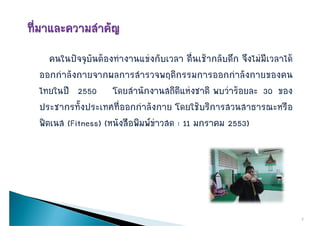 คนในปจจุบันตองทํางานแขงกับเวลา ตื่นเชากลับดึก จึงไมมีเวลาได
ออกกาลงกายจากผลการสารวจพฤตกรรมการออกกาลงกายของคน
ออกกําลังกายจากผลการสํารวจพฤติกรรมการออกกําลังกายของคน
ไทยในป 2550 โดยสํานักงานสถิติแหงชาติ พบวารอยละ 30 ของ
ประชากรทั้งประเทศที่ออกกําลังกาย โดยใชบริการสวนสาธารณะหรือ
ฟตเนส (Fitness) (หนังสือพิมพขาวสด : 11 มกราคม 2553)
ฟตเนส            (หนงสอพมพขาวสด




                                                                       2
 