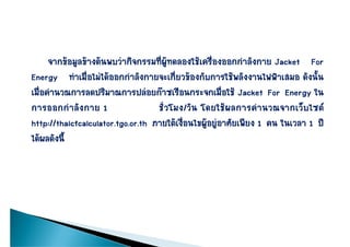 จากขอมูลขางตนพบวากิจกรรมที่ผูทดลองใชเครื่องออกกําลังกาย Jacket For
Energy ทําเมื่อไมไดออกกําลังกายจะเกี่ยวของกับการใชพลังงานไฟฟาเสมอ ดังนั้น
เมื่อคํานวณการลดปริมาณการปลอยกาซเรือนกระจกเมื่อใช Jacket For Energy ใน
การออกกาลงกาย
การออกกํา ลั ง กาย 1               ชวโมง/วน โดยใชผลการคานวณจากเวบไซต
                                   ชั่ว โมง/วั น โดยใช ผ ลการคํ า นวณจากเว็ บ ไซต
http://thaicfcalculator.tgo.or.th ภายใตเงื่อนไขผูอยูอาศัยเพียง 1 คน ในเวลา 1 ป
ไดผลดงน
ไดผลดังนี้
 