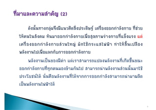 ดังนั้นทางกลุมจึงมีแนวคิดสิ่งประดิษฐ เครื่องออกกําลังกาย ที่ชวย
ใหคนในสงคม หนมาออกกาลงกายเพอสุขภาพรางกายทแขงแรง แต
ใหคนในสังคม หันมาออกกําลังกายเพื่อสขภาพรางกายที่แข็งแรง แต
เครื่ อ งออกกํ า ลั ง กายส ว นใหญ มั ก ใช ก ระแสไฟฟ า ทํ า ให สิ้ น เปลื อ ง
พลังงานไปเพื่อแลกกับการออกกําลังกาย
       พลงงานเปนของมคา แตเราสามารถแปลงพลงงานทเกดขนขณะ
       พลังงานเปนของมีคา แตเราสามารถแปลงพลังงานที่เกิดขึ้นขณะ
ออกกําลังกายที่ทุกคนมองขามกันไป สามารถนําพลังงานสวนนั้นมาใช
ประโยชนได นั่นคือพลังงานที่ไดจากการออกกําลังสามารถนํามาผลิต
เปนพลงงานไฟฟาได
เปนพลังงานไฟฟาได


                                                                                    3
 