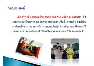 เพื่ อ สร า งต น แบบเครื่ อ งออกกํ า ลั ง กายผลิ ต กระแสไฟฟ า ซึ่ ง
นอกจากจะเปนการสงเสรมสุ ข ภาพรางกายทแขงแรงแลว ยงไดรบ
นอกจากจะเป น การส ง เสริ ม สขภาพร า งกายที่ แ ข็ ง แรงแล ว ยั ง ได รั บ
ประโยชนจากการออกกําลังกายควบคูกันไป สงเสริมการลดกิจกรรมที่
ปลอยกาซคารบอนไดออกไซดในปริมาณมากจากการใชพลังงานไฟฟา




                                                                               4
 