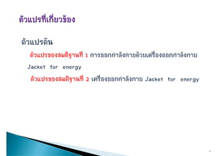 ตัวแปรตน
  ตััวแปรของสมติฐานทีี่ 1 การออกกําลัังกายดวยเครืื่องออกกําลัังกาย
                ิ
 Jacket for energygy
  ตัวแปรของสมติฐานที่ 2 เครืองออกกําลังกาย Jacket for energy
                             ่




                                                                       6
 
