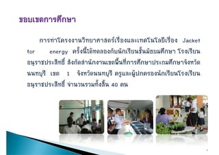 การทําโครงงานวิทยาศาสตรเรื่องและเทคโนโลยีเรื่อง Jacket
for     energy ครั้งนี้ไดทดลองกับนักเรียนชั้นมัธยมศึกษา โรงเรยน
                   ครงนไดทดลองกบนกเรยนชนมธยมศกษา โรงเรียน
อนุราชประสิทธิ์ สังกัดสานักงานเขตพื้นที่การศึกษาประถมศึกษาจังหวัด
                       ํ
นนทบุรี เขต 1 จังหวัดนนทบุรี ครูและผูปกครองนักเรียนโรงเรียน
อนราชประสิทธิ์ จานวนรวมทงสน 40 คน
อนุราชประสทธ จํานวนรวมทั้งสิ้น




                                                                    9
 