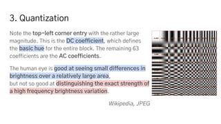 3. Quantization
Note the top-left corner entry with the rather large
magnitude. This is the DC coefficient, which defines
the basic hue for the entire block. The remaining 63
coefficients are the AC coefficients.
The human eye is good at seeing small differences in
brightness over a relatively large area,
but not so good at distinguishing the exact strength of
a high frequency brightness variation.
Wikipedia, JPEG
 