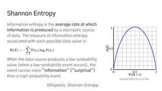 Shannon Entropy
Information entropy is the average rate at which
information is produced by a stochastic source
of data. The measure of information entropy
associated with each possible data value is:
When the data source produces a low-probability
value (when a low-probability event occurs), the
event carries more "information" ("surprisal")
than a high-probability event.
Wikipedia, Shannon Entropy
Entropy H(X) of a coin flip
 