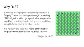 Why RLE?
It involves arranging the image components in a
"zigzag" order employing run-length encoding
(RLE) algorithm that groups similar frequencies
together, inserting length coding zeros, and then
using Huffman coding on what is left.
It is typically the case that many of the higher
frequency components are rounded to zero.
Wikipedia, JPEG
 