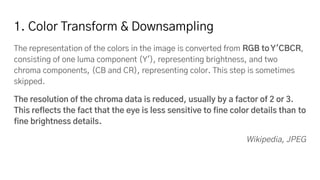 1. Color Transform & Downsampling
The representation of the colors in the image is converted from RGB toY′CBCR,
consisting of one luma component (Y'), representing brightness, and two
chroma components, (CB and CR), representing color. This step is sometimes
skipped.
The resolution of the chroma data is reduced, usually by a factor of 2 or 3.
This reflects the fact that the eye is less sensitive to fine color details than to
fine brightness details.
Wikipedia, JPEG
 