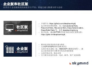 企业版和社区版
世界首个企业级商用的深度学习平台：快速完成大数据分析与总结
- 开源平台: https://github.com/deeplearning4j
- 包含所有的神经网络，如：Convolutional Nets,
Recurrent Nets, Recursive Nets, Deep Autoencoders,
Deep-Belief Nets 等。参考 deeplearning4j.org
- 技术支持：通过GITTER开发者实时讨论区获得支持 -
https://gitter.im/deeplearning4j
- 拥有社区版所有的功能与特征
- 支持CPU和GPU即时切换和并行
- 支持分布式系统（如：HADOOP大数据系统等），满
足企业对深度学习模型分布式训练的需求
- 支持手机应用、移动应用
- 全天候专业技术支持：电话，邮件，客户支持系统
社区版
企业版
 